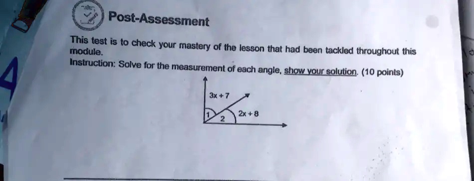 Post-Assessment
This test is to check your mastery of the lesson that had been tackled throughout this
module.
Instruction: Solve for the measurement of each angle, show your solution. (10 points)
3x + 7
1
2x + 8
2