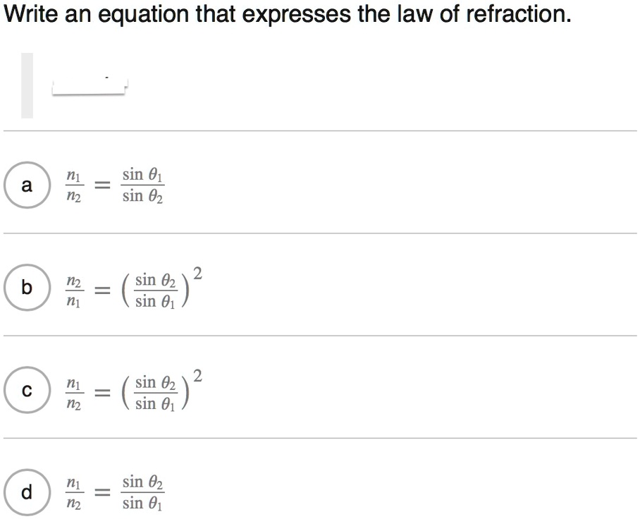 Write an equation that expresses the law of refraction.
a n1/n2 = sin ?1 / sin ?2
b n2/n1 = (sin ?2 / sin ?1)^2
c n1/n2 = (sin ?2 / sin ?1)^2
d n1/n2 = sin ?2 / sin ?1