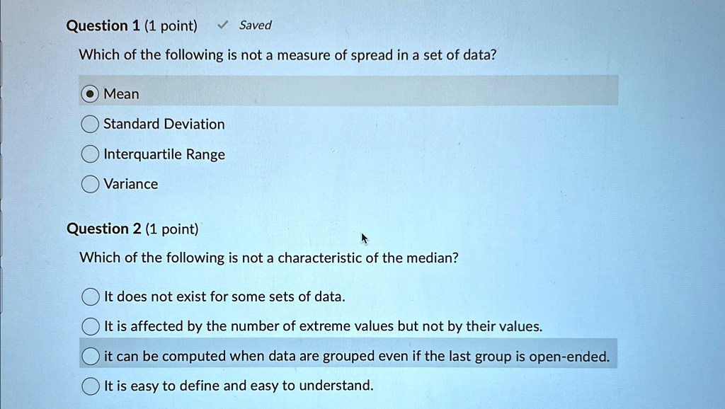 Question 1 (1 point) Saved
Which of the following is not a measure of spread in a set of data?
Mean
Standard Deviation
Interquartile Range
Variance
Question 2 (1 point)
Which of the following is not a characteristic of the median?
It does not exist for some sets of data.
It is affected by the number of extreme values but not by their values.
it can be computed when data are grouped even if the last group is open-ended.
It is easy to define and easy to understand.