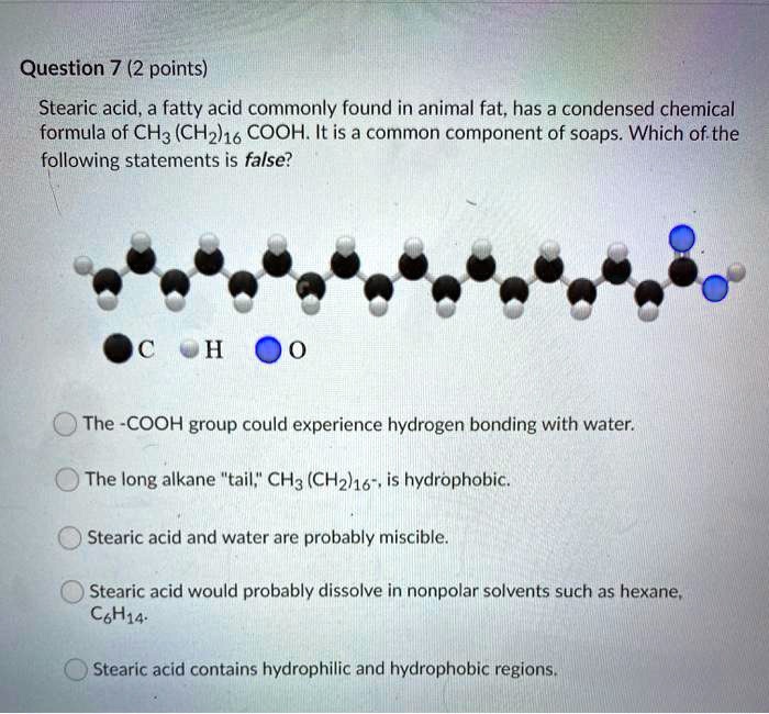 SOLVED: Question 7 (2 points) Stearic acid, a fatty acid commonly found in  animal fat, has a condensed chemical formula of CHz (CH2h16 COOH: It is a  common component of soaps. Which