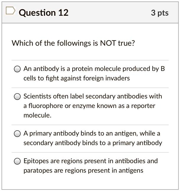 Which of the followings is NOT true?

An antibody is a protein molecule produced by B cells to fight against foreign invaders
Scientists often label secondary antibodies with a fluorophore or enzyme known as a reporter molecule.
A primary antibody binds to an antigen, while a secondary antibody binds to a primary antibody
Epitopes are regions present in antibodies and paratopes are regions present in antigens