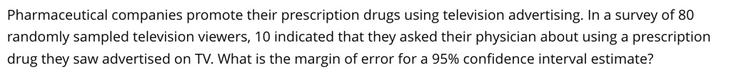 Pharmaceutical companies promote their prescription drugs using television advertising. In a survey of 80 randomly sampled television viewers, 10 indicated that they asked their physician about using a prescription drug they saw advertised on TV. What is the margin of error for a 95% confidence interval estimate?