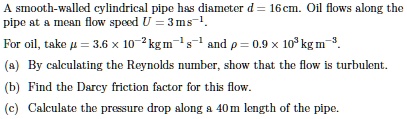 A smooth-walled cylindrical pipe has diameter d = 16 cm. Oil flows along the pipe at a mean flow speed U = 3 ms?¹. For oil, take ? = 3.6 × 10?² kg m?± s?± and ? = 0.9 × 10³ kg m?³. (a) By calculating the Reynolds number, show that the flow is turbulent. (b) Find the Darcy friction factor for this flow. (c) Calculate the pressure drop along a 40 m length of the pipe.