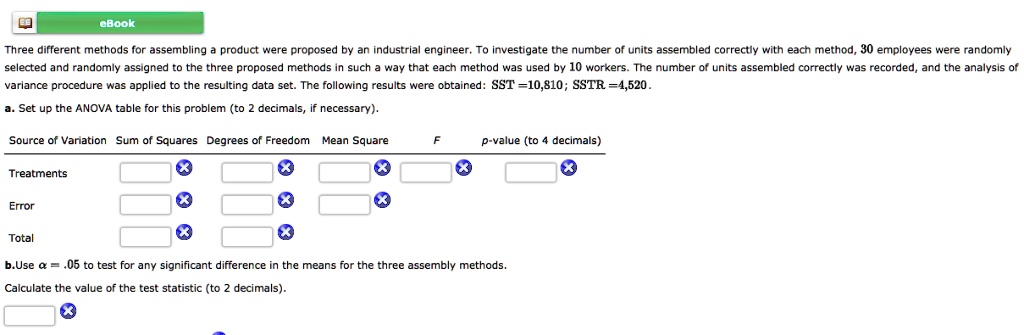 eBook
Three different methods for assembling a product were proposed by an industrial engineer. To investigate the number of units assembled correctly with each method, 30 employees were randomly
selected and randomly assigned to the three proposed methods in such a way that each method was used by 10 workers. The number of units assembled correctly was recorded, and the analysis of
variance procedure was applied to the resulting data set. The following results were obtained: SST=10,810; SSTR =4,520.
a. Set up the ANOVA table for this problem (to 2 decimals, if necessary).
Source of Variation Sum of Squares Degrees of Freedom Mean Square  F  p-value (to 4 decimals)
Treatments
Error
Total
b.Use alpha = .05 to test for any significant difference in the means for the three assembly methods.
Calculate the value of the test statistic (to 2 decimals).