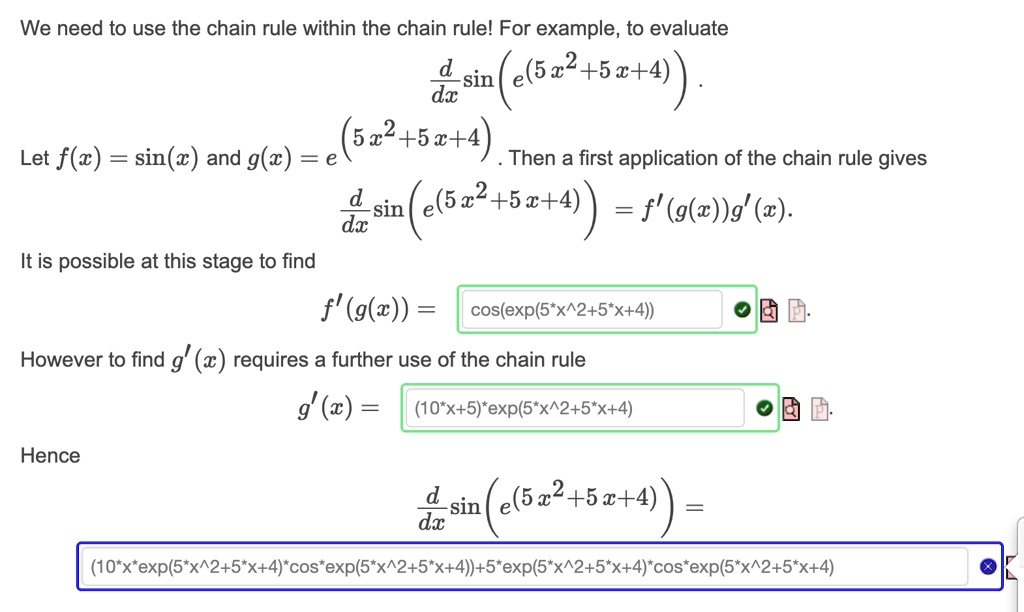 We need to use the chain rule within the chain rule! For example, to evaluate

(d)/(dx)sin(e^(5x^2+5x+4)).

Let f(x) = sin(x) and g(x) = e^(5x^2+5x+4). Then a first application of the chain rule gives

(d)/(dx)sin(e^(5x^2+5x+4)) = f'(g(x))g'(x).

It is possible at this stage to find

f'(g(x)) = cos(e^(5x^2+5x+4))

However to find g'(x) requires a further use of the chain rule

g'(x) = (10x+5)e^(5x^2+5x+4)

Hence

(d)/(dx)sin(e^(5x^2+5x+4)) = (10x e^(5x^2+5x+4)cos(e^(5x^2+5x+4))+5e^(5x^2+5x+4)cos(e^(5x^2+5x+4))
