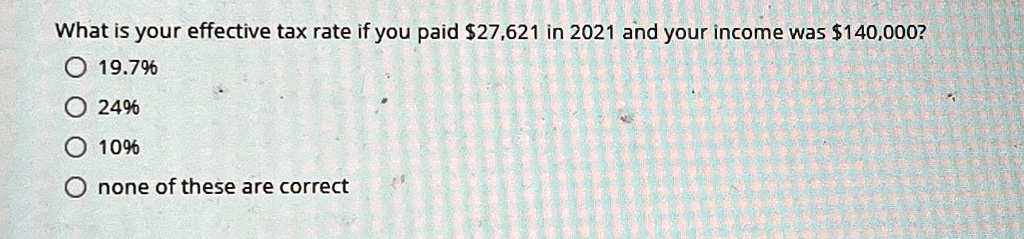 What is your effective tax rate if you paid 27,621 in 2021 and your income was140,000?
19.7%
24%
10%
none of these are correct