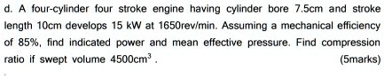 d. A four-cylinder four stroke engine having cylinder bore 7.5cm and stroke length 10cm develops 15 kW at 1650rev/min. Assuming a mechanical efficiency of 85%, find indicated power and mean effective pressure. Find compression ratio if swept volume 4500cm³.