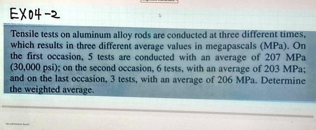 EX04-2
Tensile tests on aluminum alloy rods are conducted at three different times, which results in three different average values in megapascals (MPa). On the first occasion, 5 tests are conducted with an average of 207 MPa (30,000 psi); on the second occasion, 6 tests, with an average of 203 MPa; and on the last occasion, 3 tests, with an average of 206 MPa. Determine the weighted average.
