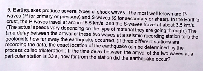 5. Earthquakes produce several types of shock waves. The most well known are P-waves (P for primary or pressure) and S-waves (S for secondary or shear). In the Earth's crust, the P-waves travel at around 6.5 km/s, and the S-waves travel at about 3.5 km/s. (The actual speeds vary depending on the type of material they are going through.) The time delay between the arrival of these two waves at a seismic recording station tells the geologists how far away the earthquake occurred. (If three different stations are recording the data, the exact location of the earthquake can be determined by the process called trilateration.) If the time delay between the arrival of the two waves at a particular station is 33 s, how far from the station did the earthquake occur?