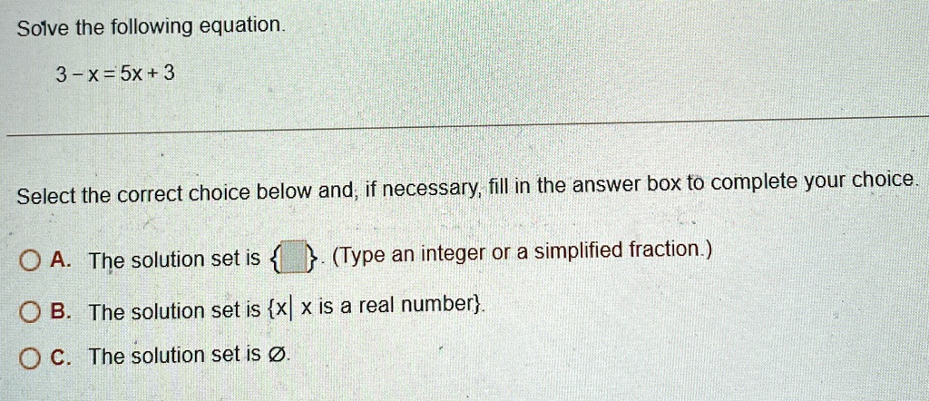 Solve the following equation.
3 - x = 5x + 3
Select the correct choice below and, if necessary, fill in the answer box to complete your choice.
A. The solution set is {
} . (Type an integer or a simplified fraction.)
B. The solution set is {x | x is a real number}.
C. The solution set is ∅.