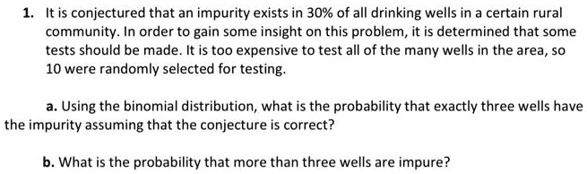 1. It is conjectured that an impurity exists in 30% of all drinking wells in a certain rural community. In order to gain some insight on this problem, it is determined that some tests should be made. It is too expensive to test all of the many wells in the area, so 10 were randomly selected for testing.

a. Using the binomial distribution, what is the probability that exactly three wells have the impurity assuming that the conjecture is correct?

b. What is the probability that more than three wells are impure?