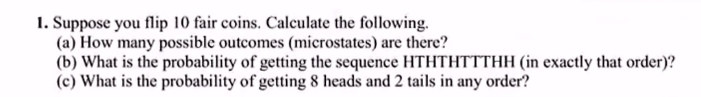 1. Suppose you flip 10 fair coins. Calculate the following.
(a) How many possible outcomes (microstates) are there?
(b) What is the probability of getting the sequence HTHTHTTTHH (in exactly that order)?
(c) What is the probability of getting 8 heads and 2 tails in any order?