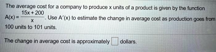 The average cost for a company to produce x units of a product is given by the function A(x) = (15x + 200) / x. Use A'(x) to estimate the change in average cost as production goes from 100 units to 101 units. 

The change in average cost is approximately [ ] dollars.