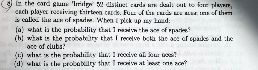 8 In the card game 'bridge' 52 distinct cards are dealt out to four players, each player receiving thirteen cards. Four of the cards are aces; one of them is called the ace of spades. When I pick up my hand: (a) what is the probability that I receive the ace of spades? (b) what is the probability that I receive both the ace of spades and the ace of clubs? (c) what is the probability that I receive all four aces? (d) what is the probability that I receive at least one ace?