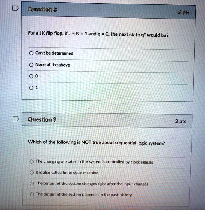 Question 8
For a JK flip flop, if J = K = 1 and q = 0, the next state q* would be?
Can't be determined
None of the above
0
1
Question 9
Which of the following is NOT true about sequential logic system?
The changing of states in the system is controlled by clock signals
It is also called finite state machine
The output of the system changes right after the input changes
The output of the system depends on the past history