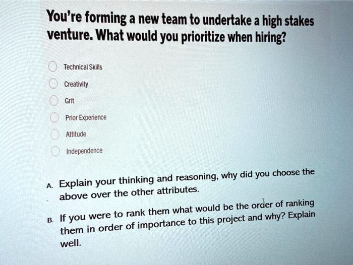You're forming a new team to undertake a high stakes venture. What would you prioritize when hiring?

Technical Skills
Creativity
Grit
Prior Experience
Attitude
Independence

A. Explain your thinking and reasoning, why did you choose the above over the other attributes.
B. If you were to rank them what would be the order of ranking them in order of importance to this project and why? Explain well.
