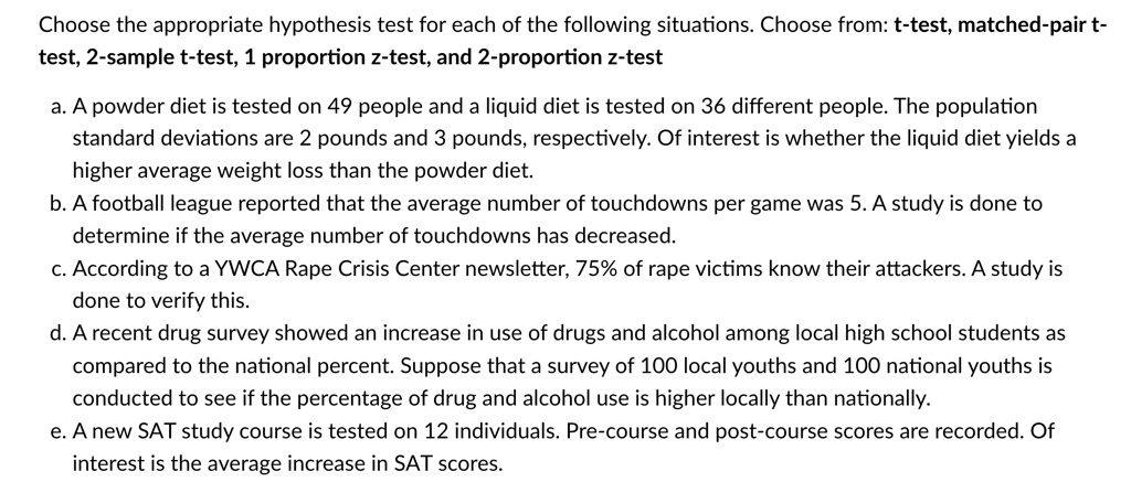Choose the appropriate hypothesis test for each of the following situations. Choose from: t-test, matched-pair t-
test, 2-sample t-test, 1 proportion z-test, and 2-proportion z-test
a. A powder diet is tested on 49 people and a liquid diet is tested on 36 different people. The population
standard deviations are 2 pounds and 3 pounds, respectively. Of interest is whether the liquid diet yields a
higher average weight loss than the powder diet.
b. A football league reported that the average number of touchdowns per game was 5. A study is done to
determine if the average number of touchdowns has decreased.
c. According to a YWCA Rape Crisis Center newsletter, 75% of rape victims know their attackers. A study is
done to verify this.
d. A recent drug survey showed an increase in use of drugs and alcohol among local high school students as
compared to the national percent. Suppose that a survey of 100 local youths and 100 national youths is
conducted to see if the percentage of drug and alcohol use is higher locally than nationally.
e. A new SAT study course is tested on 12 individuals. Pre-course and post-course scores are recorded. Of
interest is the average increase in SAT scores.