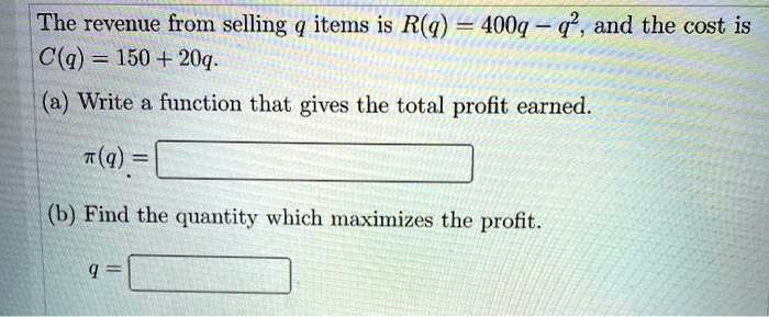 The revenue from selling q items is R(q) = 400q - q^2, and the cost is C(q) = 150 + 20q.
(a) Write a function that gives the total profit earned.
pi(q) =
(b) Find the quantity which maximizes the profit.
q =