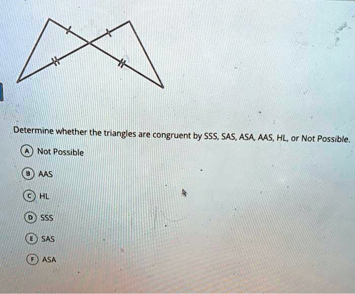 Determine whether the triangles are congruent by SSS, SAS, ASA, AAS, HL, or Not Possible.
A Not Possible
B AAS
C HL
D SSS
E SAS
F ASA