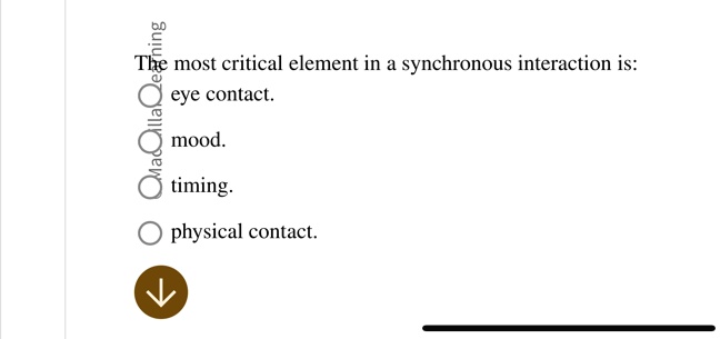 The most critical element in a synchronous interaction is:
eye contact.
mood.
timing.
physical contact.