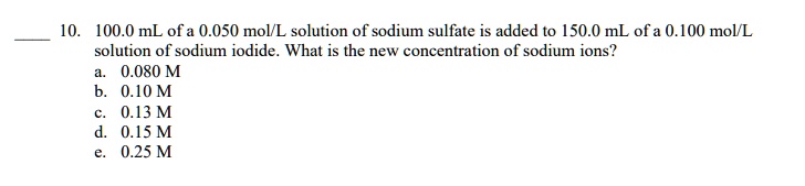 10. 100.0 mL of a 0.050 mol/L solution of sodium sulfate is added to 150.0 mL of a 0.100 mol/L solution of sodium iodide. What is the new concentration of sodium ions?
a. 0.080 M
b. 0.10 M
c. 0.13 M
d. 0.15 M
e. 0.25 M