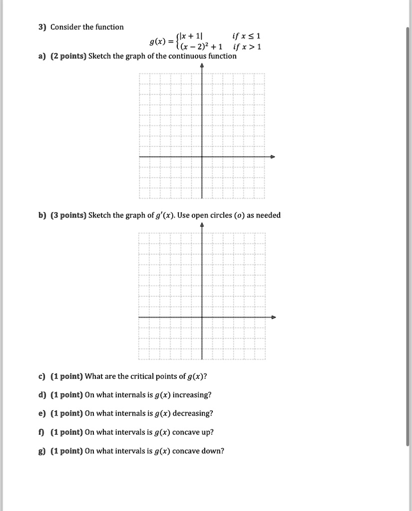 3) Consider the function

    g(x) =  |x+1|    if  x ≤ 1
     (x-2)^2 + 1    if  x > 1

a) (2 points) Sketch the graph of the continuous function
b) (3 points) Sketch the graph of g'(x). Use open circles (o) as needed
c) (1 point) What are the critical points of g(x)?
d) (1 point) On what internals is g(x) increasing?
e) (1 point) On what internals is g(x) decreasing?
f) (1 point) On what intervals is g(x) concave up?
g) (1 point) On what intervals is g(x) concave down?