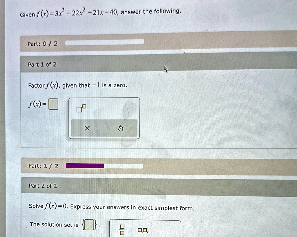 Given f(x) = 3x^3 + 22x^2 - 21x - 40, answer the following.
Part: 0 / 2
Part 1 of 2
Factor f(x), given that -1 is a zero.
f(x) =
Part: 1 / 2
Part 2 of 2
Solve f(x) = 0. Express your answers in exact simplest form.
The solution set is , , ...