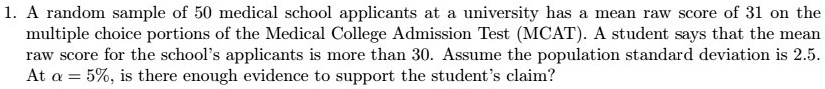 A random sample of 50 medical school applicants at a university has a mean raw score of 31 on the multiple choice portions of the Medical College Admission Test (MCAT). A student says that the mean raw score for the school's applicants is more than 30. Assume the population standard deviation is 2.5. At ? = 5%, is there enough evidence to support the student's claim?