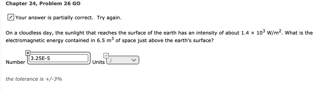 On a cloudless day, the sunlight that reaches the surface of the earth has an intensity of about 1.4 x 10^3 W/m^2. What is the electromagnetic energy contained in 6.5 m^3 of space just above the earth's surface?
the tolerance is +/-3%