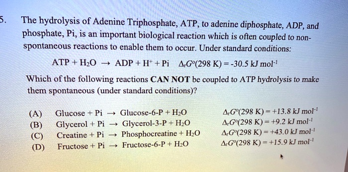 5. The hydrolysis of Adenine Triphosphate, ATP, to adenine diphosphate, ADP, and phosphate, Pi, is an important biological reaction which is often coupled to non-spontaneous reactions to enable them to occur. Under standard conditions:
ATP + H2O ? ADP + H+ + Pi ?rG°(298 K) = -30.5 kJ mol-1
Which of the following reactions CAN NOT be coupled to ATP hydrolysis to make them spontaneous (under standard conditions)?
(A) Glucose + Pi ? Glucose-6-P + H2O ?rG°(298 K) = +13.8 kJ mol-1
(B) Glycerol + Pi ? Glycerol-3-P + H2O ?rG°(298 K) = +9.2 kJ mol-1
(C) Creatine + Pi ? Phosphocreatine + H2O ?rG°(298 K) = +43.0 kJ mol-1
(D) Fructose + Pi ? Fructose-6-P + H2O ?rG°(298 K) = +15.9 kJ mol-1