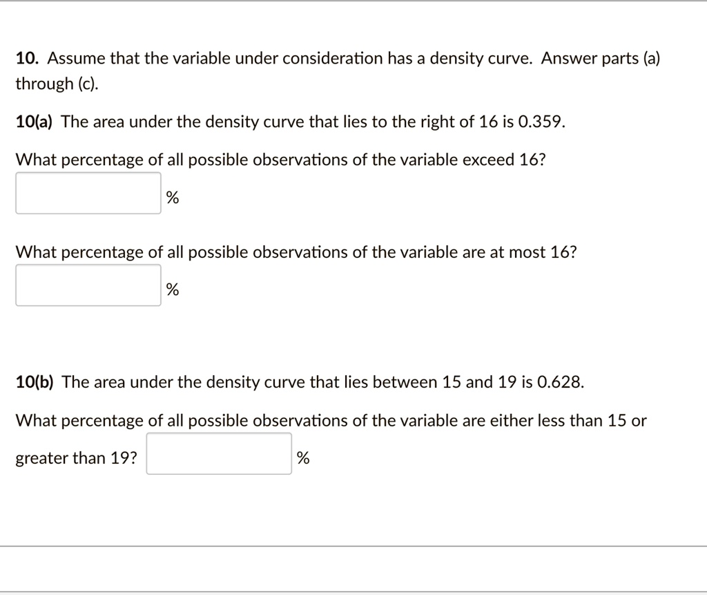 10. Assume that the variable under consideration has a density curve. Answer parts (a) through (c).
10(a) The area under the density curve that lies to the right of 16 is 0.359.
What percentage of all possible observations of the variable exceed 16?
% 
What percentage of all possible observations of the variable are at most 16?
% 
10(b) The area under the density curve that lies between 15 and 19 is 0.628.
What percentage of all possible observations of the variable are either less than 15 or greater than 19?
% 