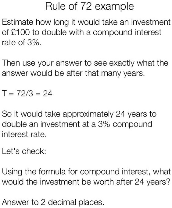 Rule of 72 example
Estimate how long it would take an investment
of £100 to double with a compound interest
rate of 3%.
Then use your answer to see exactly what the
answer would be after that many years.
T = 72/3 = 24
So it would take approximately 24 years to
double an investment at a 3% compound
interest rate.
Let's check:
Using the formula for compound interest, what
would the investment be worth after 24 years?
Answer to 2 decimal places.