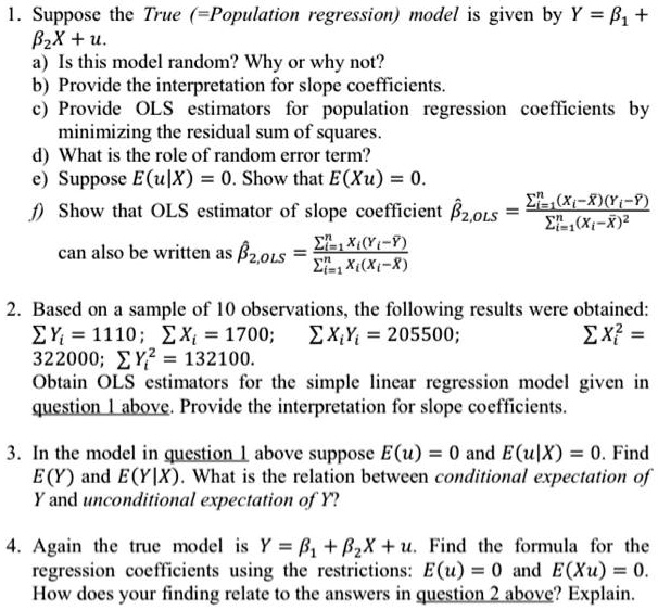1. Suppose the True (=Population regression) model is given by Y = ?1 + ?2 X + u.
 a) Is this model random? Why or why not?
 b) Provide the interpretation for slope coefficients.
 c) Provide OLS estimators for population regression coefficients by minimizing the residual sum of squares.
 d) What is the role of the random error term?
 e) Suppose E(u|X) = 0. Show that E(Xu) = 0.
 f) Show that OLS estimator of slope coefficient ??2,OLS = ?i=1^n (Xi?X?)(Yi??) / ?i=1^n (Xi?X?)^2
    can also be written as ??2,OLS = ?i=1^n Xi(Yi??) / ?i=1^n Xi(Xi?X?).

2. Based on a sample of 10 observations, the following results were obtained:
   ? Yi = 1110;   ? Xi = 1700;   ? XiYi = 205500;   ? Xi^2 = 322000;   ? Yi^2 = 132100.
   Obtain OLS estimators for the simple linear regression model given in question 1 above. Provide the interpretation for slope coefficients.

3. In the model in question 1 above suppose E(u) = 0 and E(u|X) = 0. Find E(Y) and E(Y|X). What is the relation between conditional expectation of Y and unconditional expectation of Y?

4. Again the true model is Y = ?1 + ?2 X + u. Find the formula for the regression coefficients using the restrictions: E(u) = 0 and E(Xu) = 0. How does your finding relate to the answers in question 2 above? Explain.