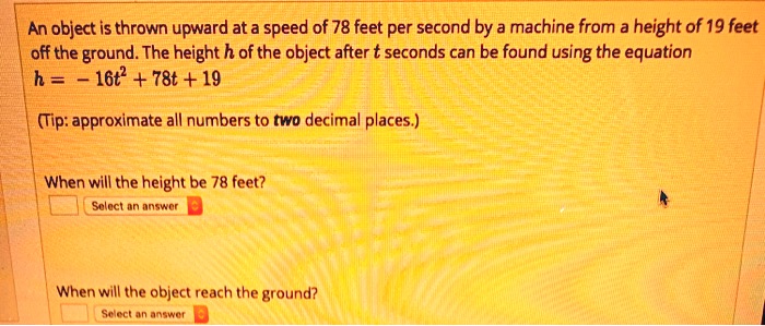 An object is thrown upward at a speed of 78 feet per second by a machine from a height of 19 feet off the ground. The height h of the object after t seconds can be found using the equation h = -16t^2 + 78t + 19
(Tip: approximate all numbers to two decimal places.)
When will the height be 78 feet?
When will the object reach the ground?