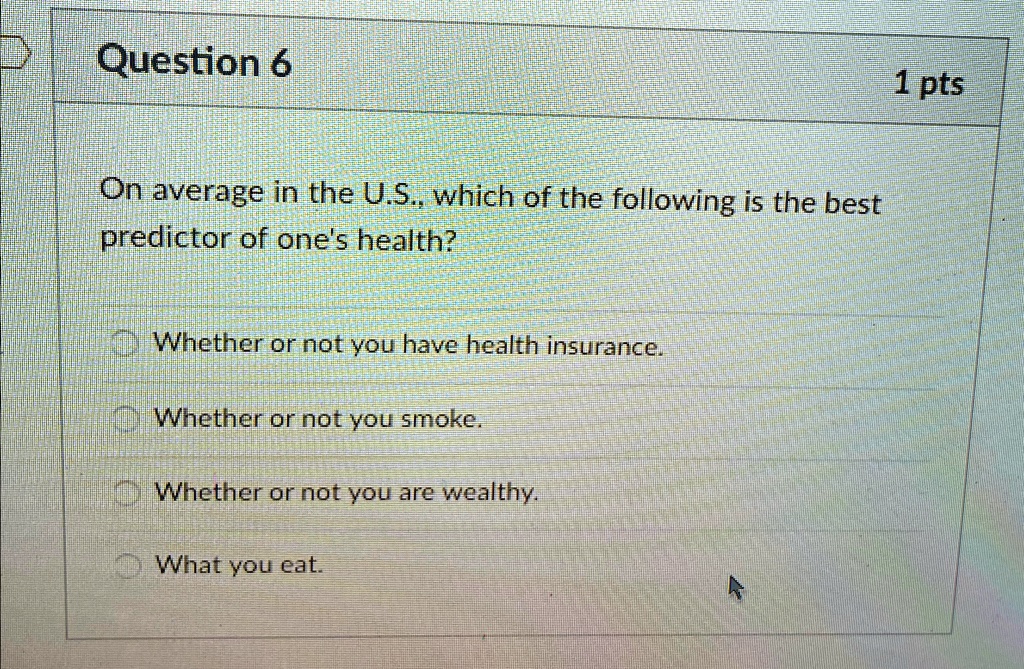 Question 6
On average in the U.S., which of the following is the best
predictor of one's health?
Whether or not you have health insurance.
Whether or not you smoke.
Whether or not you are wealthy.
What you eat.
1 pts