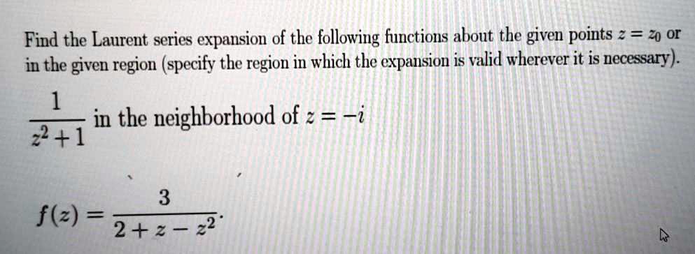 Find the Laurent series expansion of the following functions about the given points z = z0 or in the given region (specify the region in which the expansion is valid wherever it is necessary).
(1)/(z^2 + 1) in the neighborhood of z = -i
f(z) = (3)/(2 + z - z^2)