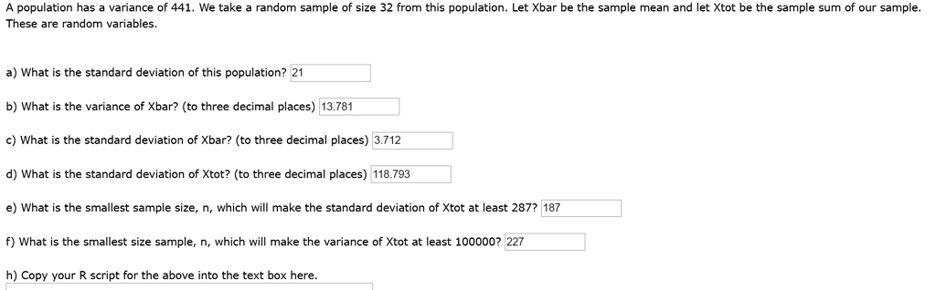 A population has a variance of 441. We take a random sample of size 32 from this population. Let Xbar be the sample mean and let Xtot be the sample sum of our sample. These are random variables.

a) What is the standard deviation of this population? 21

b) What is the variance of Xbar? (to three decimal places) 13.781

c) What is the standard deviation of Xbar? (to three decimal places) 3.712

d) What is the standard deviation of Xtot? (to three decimal places) 118.793

e) What is the smallest sample size, n, which will make the standard deviation of Xtot at least 287? 187

f) What is the smallest size sample, n, which will make the variance of Xtot at least 100000? 227

h) Copy your R script for the above into the text box here.