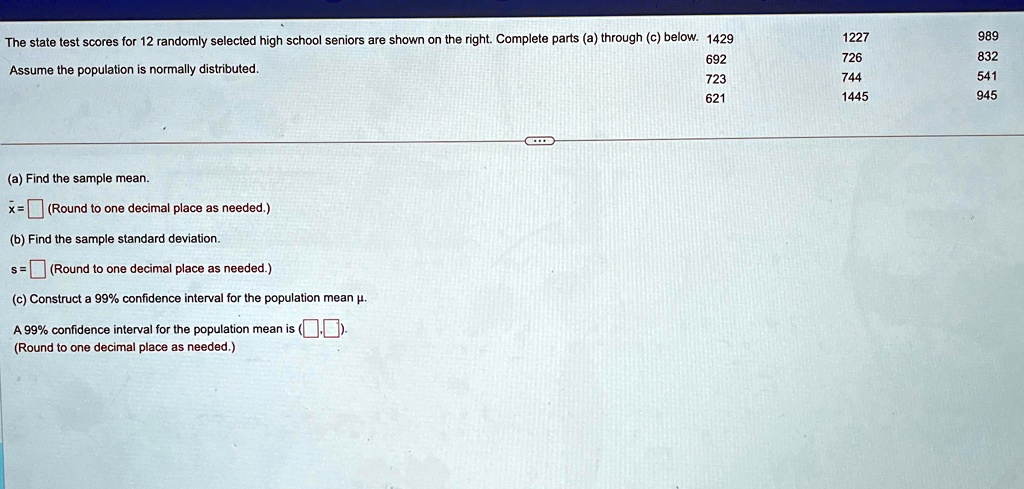 The state test scores for 12 randomly selected high school seniors are shown on the right. Complete parts (a) through (c) below. 1429
Assume the population is normally distributed.
(a) Find the sample mean.
x̅ =  (Round to one decimal place as needed.)
(b) Find the sample standard deviation.
s =  (Round to one decimal place as needed.)
(c) Construct a 99% confidence interval for the population mean $\mu$.
A 99% confidence interval for the population mean is ($\boxed{}$$\boxed{}$).
(Round to one decimal place as needed.)
1227
989
692
726
832
723
744
541
621
1445
945