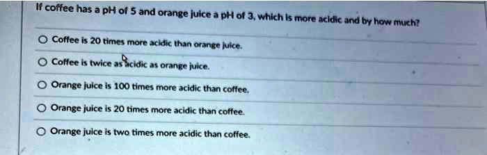 If coffee has a pH of 5 and orange juice a pH of 3, which is more acidic and by how much?

Coffee is 20 times more acidic than orange juice.
Coffee is twice as acidic as orange juice.
Orange juice is 100 times more acidic than coffee.
Orange juice is 20 times more acidic than coffee.
Orange juice is two times more acidic than coffee.