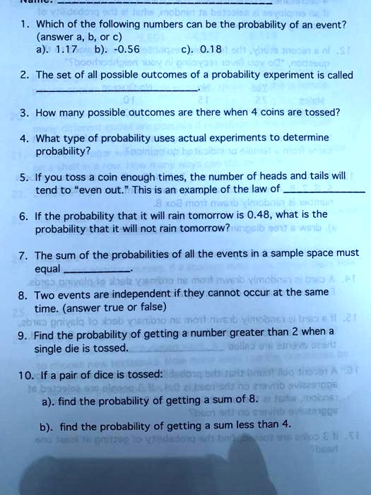 Name: 
1. Which of the following numbers can be the probability of an event?
(answer a, b, or c)
a). 1.17 b). -0.56 c). 0.18
2. The set of all possible outcomes of a probability experiment is called
.
3. How many possible outcomes are there when 4 coins are tossed?
4. What type of probability uses actual experiments to determine probability?
5. If you toss a coin enough times, the number of heads and tails will
tend to "even out." This is an example of the law of 
6. If the probability that it will rain tomorrow is 0.48, what is the
probability that it will not rain tomorrow?
7. The sum of the probabilities of all the events in a sample space must
equal .
8. Two events are independent if they cannot occur at the same
time. (answer true or false)
9. Find the probability of getting a number greater than 2 when a
single die is tossed.
10. If a pair of dice is tossed:
a). find the probability of getting a sum of 8.
b). find the probability of getting a sum less than 4.