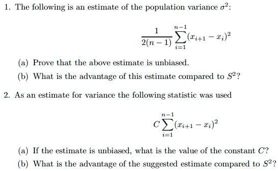 1. The following is an estimate of the population variance ?²:

1 / (2(n - 1)) ?i=1^n-1 (xi+1 - xi)²

(a) Prove that the above estimate is unbiased.
(b) What is the advantage of this estimate compared to S²?

2. As an estimate for variance the following statistic was used

C ?i=1^n-1 (xi+1 - xi)²

(a) If the estimate is unbiased, what is the value of the constant C?
(b) What is the advantage of the suggested estimate compared to S²?
