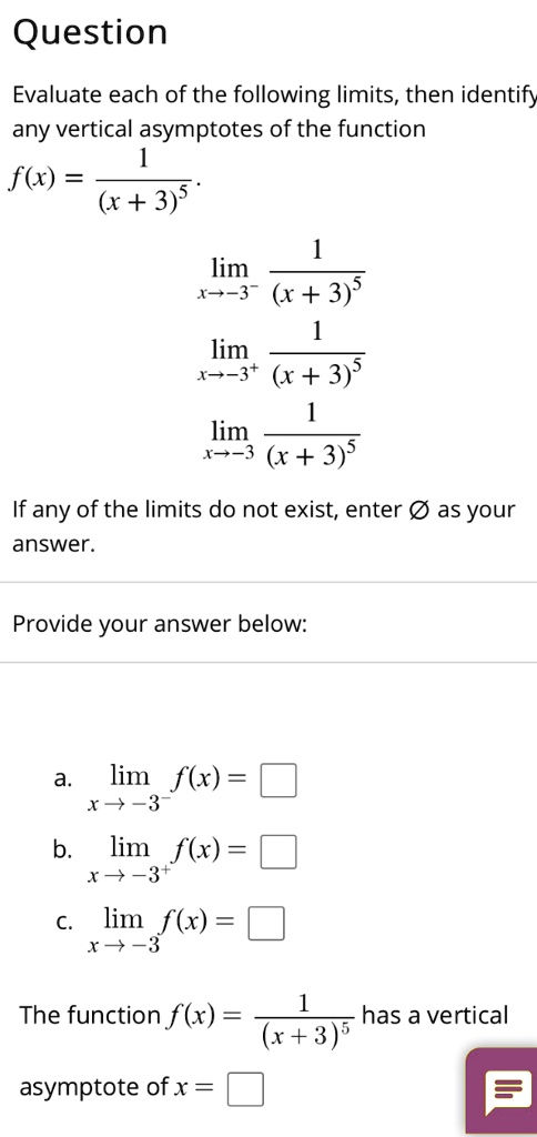 Question
Evaluate each of the following limits, then identify
any vertical asymptotes of the function
1
f(x) = frac1(x + 3)^5
limx 	o -3^- frac1(x + 3)^5
limx 	o -3^+ frac1(x + 3)^5
limx 	o -3 frac1(x + 3)^5
If any of the limits do not exist, enter (emptyset) as your
answer.
Provide your answer below:
a. (limx 	o -3^- f(x) = square)
b. (limx 	o -3^+ f(x) = square)
c. (limx 	o -3 f(x) = square)
The function (f(x) = frac1(x + 3)^5) has a vertical
asymptote of x = (square)