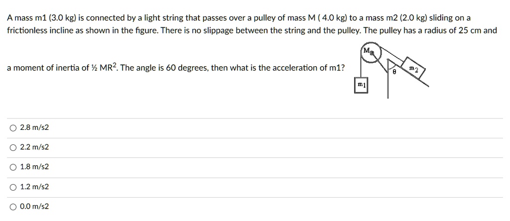 A mass m1 (3.0 kg) is connected by a light string that passes over a pulley of mass M ( 4.0 kg) to a mass m2 (2.0 kg) sliding on a frictionless incline as shown in the figure. There is no slippage between the string and the pulley. The pulley has a radius of 25 cm and

a moment of inertia of ½ MR². The angle is 60 degrees, then what is the acceleration of m1?

2.8 m/s2
2.2 m/s2
1.8 m/s2
1.2 m/s2
0.0 m/s2