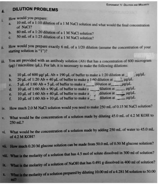 4. DILUTION PROBLEMS
i. How would you prepare:
a. 10 mL of a 1:10 dilution of a 1 M NaCl solution and what would the final concentration of NaCl?
b. 80 mL of a 1:20 dilution of a 1 M NaCl solution?
c. 50 mL of a 1:25 dilution of a 1 M NaCl solution?
ii. How would you prepare exactly 6 mL of a 1/20 dilution (assume the concentration of your starting solution is "1")?
iii. You are provided with an antibody solution (Ab) that has a concentration of 600 microgram (?g) / microlitre (?L). For lab, it is necessary to make the following dilutions:
a. 10 ?L of 600 ?g/ ? L Ab + 190 ? L of buffer to make a 1:20 dilution at  ?g/? L
b. 20 ? L of 1:20 Ab + 40 ? L of buffer to make a 1:60 dilution at  ?g/? L
c. 5 ? L of 1:60 Ab + 5 ? L of buffer to make a  dilution at  ?g/? L
d. 10 ? L of 1:60 Ab + 90 ? L of buffer to make a  dilution at  ?g/? L
e. 10 ? L of 1:60 Ab + 40 ? L of buffer to make a  dilution at  ?g/? L
f. 10 ? L of 1:60 Ab + 10 ? L of buffer to make a  dilution at  ?g/? L
iv. How much 2.0 M NaCl solution would you need to make 250 mL of 0.15 M NaCl solution?
v. What would be the concentration of a solution made by diluting 45.0 mL of 4.2 M KOH to 250 mL?
vi. What would be the concentration of a solution made by adding 250 mL of water to 45.0 mL of 4.2 M KOH?
vii. How much 0.20 M glucose solution can be made from 50.0 mL of 0.50 M glucose solution?
viii. What is the molarity of a solution that has 4.5 mol of solute dissolved in 300 ml of solution?
ix. What is the molarity of a solution of NaOH that has 0.491 g dissolved in 400 ml of solution?
x. What is the molarity of a solution prepared by diluting 10.00 ml of a 4.281 M solution to 50.00 ml?