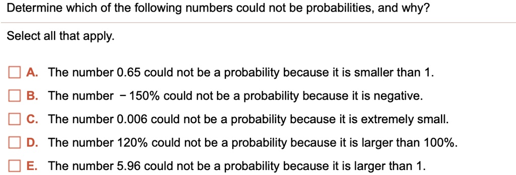 Determine which of the following numbers could not be probabilities, and why?
Select all that apply.
A. The number 0.65 could not be a probability because it is smaller than 1.
B. The number - 150% could not be a probability because it is negative.
C. The number 0.006 could not be a probability because it is extremely small.
D. The number 120% could not be a probability because it is larger than 100%.
E. The number 5.96 could not be a probability because it is larger than 1.