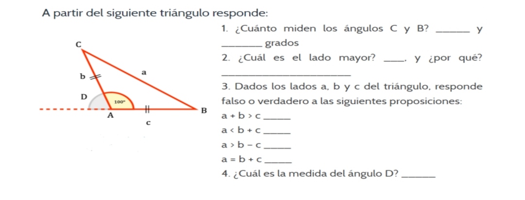 A partir del siguiente triángulo responde:
1. ¿Cuánto miden los ángulos C y B ?  y
 grados
2. ¿Cuál es el lado mayor?  . y ¿por qué? 
3. Dados los lados a, b y c del triángulo, responde falso o verdadero a las siguientes proposiciones:

    a+b>c 
        
        a<b+c 
        
        a>b-c 
        
        a=b+c

a>b-c
a=b+c
4. ¿Cuál es la medida del ángulo D ? 