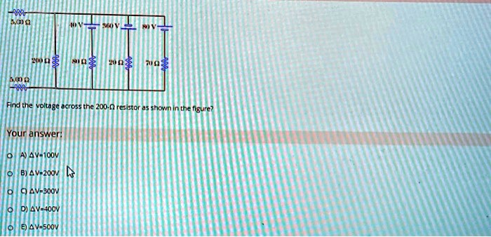 Find the voltage across the 200-? resistor as shown in the figure?
Your answer:
A) ?V=100V
B) ?V=200V
C) ?V=300V
D) ?V=400V
E) ?V=500V