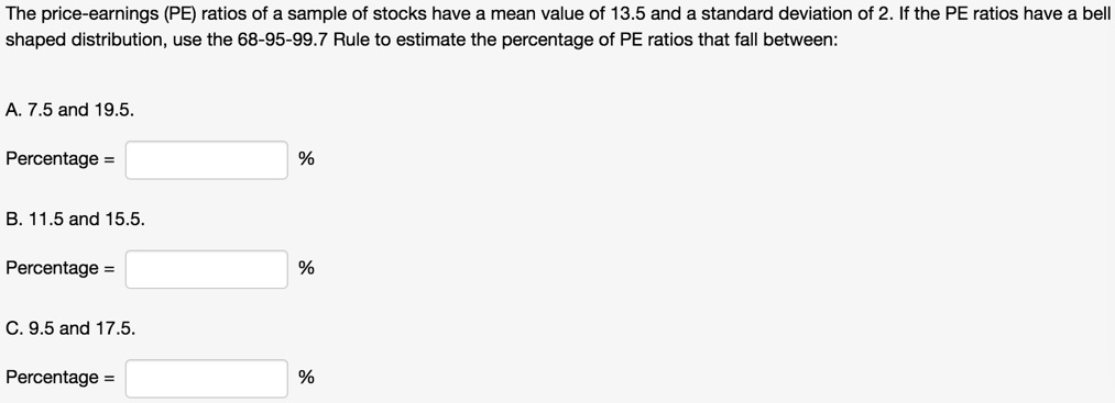 The price-earnings (PE) ratios of a sample of stocks have a mean value of 13.5 and a standard deviation of 2. If the PE ratios have a bell shaped distribution, use the 68-95-99.7 Rule to estimate the percentage of PE ratios that fall between:

A. 7.5 and 19.5.
Percentage = %

B. 11.5 and 15.5.
Percentage = %

C. 9.5 and 17.5.
Percentage = %