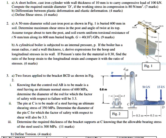 1. a) A short hollow, cast iron cylinder with wall thickness of 10 mm is to carry compressive load of 100 kN. Compute the required outside diameter 'D', if the working stress in compression is 80 N/mm^2. (7 marks)
b) Differentiate between plastic deformation and elastic deformation. (4 marks)
c) Define Shear stress. (4 marks)

2. a) A 50-mm-diameter solid cast-iron post as shown in Fig. 1 is buried 600 mm in soil. Determine maximum shear stress in the post and angle of twist at its top. Assume torque about to turn the post, and soil exerts uniform torsional resistance of t N·mm/mm along its 600 mm buried length. G = 40(10^3) GPa. (9 marks)

b) A cylindrical boiler is subjected to an internal pressure, p. If the boiler has a mean radius, r and a wall thickness, t, derive expressions for the hoop and longitudinal stresses in its wall. If Poisson's ratio for the material is 0.30, find the ratio of the hoop strain to the longitudinal strain and compare it with the ratio of stresses. (6 marks)

3. a) Two forces applied to the bracket BCD as shown in Fig. 2.
i. Knowing that the control rod AB is to be made is a steel having an ultimate normal stress of 600 MPa, determine the diameter of the rod for which the factor of safety with respect to failure will be 3.3.
ii. The pin at C is to be made of a steel having an ultimate shearing stress of 350 MPa. Determine the diameter of the pin C for which the factor of safety with respect to shear will also be 3.3.
iii. Determine the required thickness of the bracket supports at C knowing that the allowable bearing stress of the steel used is 300 MPa. (11 marks)

b) Define Torsion. (4 marks)