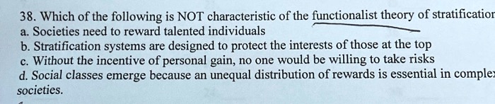 38. Which of the following is NOT characteristic of the functionalist theory of stratification
a. Societies need to reward talented individuals
b. Stratification systems are designed to protect the interests of those at the top
c. Without the incentive of personal gain, no one would be willing to take risks
d. Social classes emerge because an unequal distribution of rewards is essential in complex
societies.